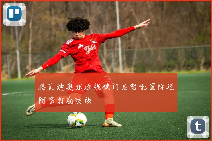 格瓦迪奥尔连线破门后怒吼国际迈阿密打崩防线