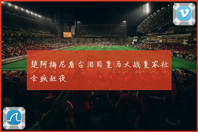 楚阿梅尼看台泪目皇马大战皇家社会疯狂夜