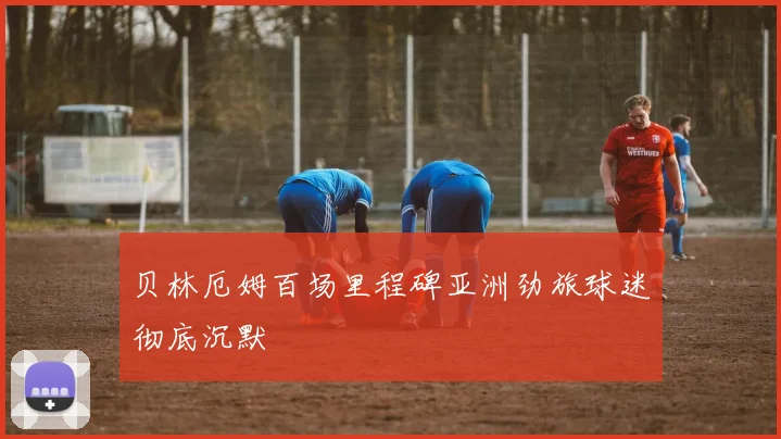 贝林厄姆百场里程碑亚洲劲旅球迷彻底沉默