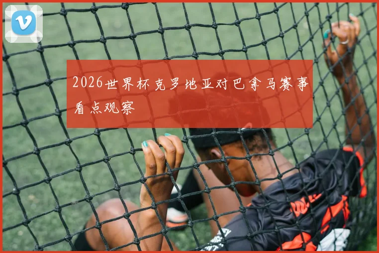 2026世界杯克罗地亚对巴拿马赛事看点观察