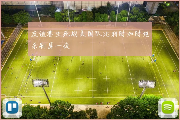 友谊赛生死战美国队比利时加时绝杀刷屏一夜