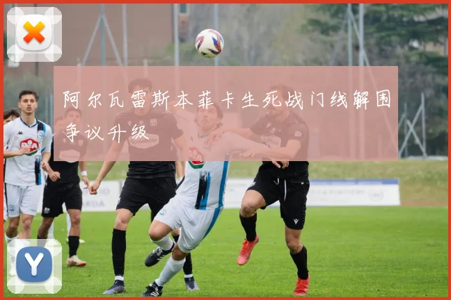 阿尔瓦雷斯本菲卡生死战门线解围争议升级