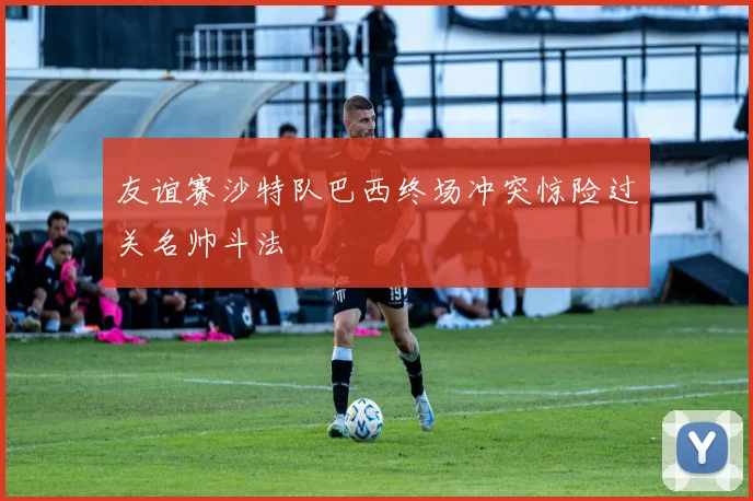 友谊赛沙特队巴西终场冲突惊险过关名帅斗法