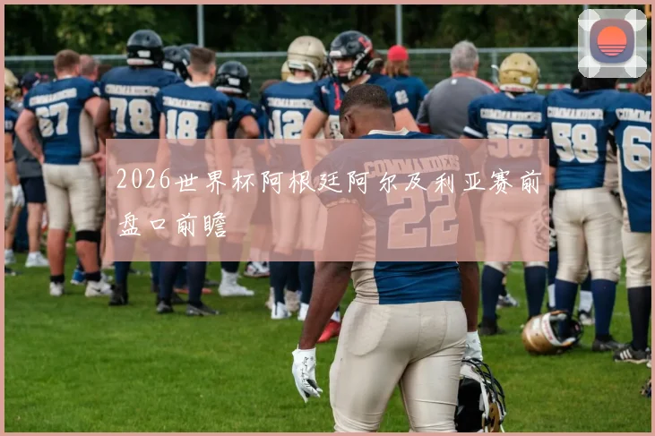 2026世界杯阿根廷阿尔及利亚赛前盘口前瞻