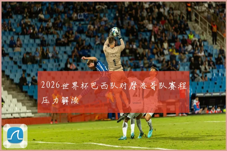 2026世界杯巴西队对摩洛哥队赛程压力解读