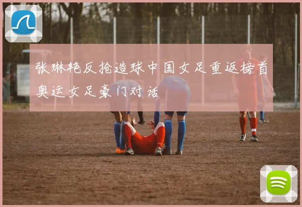 张琳艳反抢造球中国女足重返榜首奥运女足豪门对话