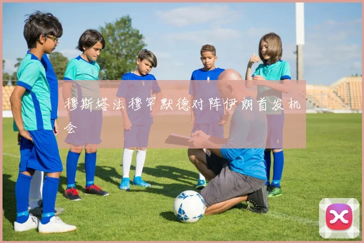 穆斯塔法穆罕默德对阵伊朗首发机会