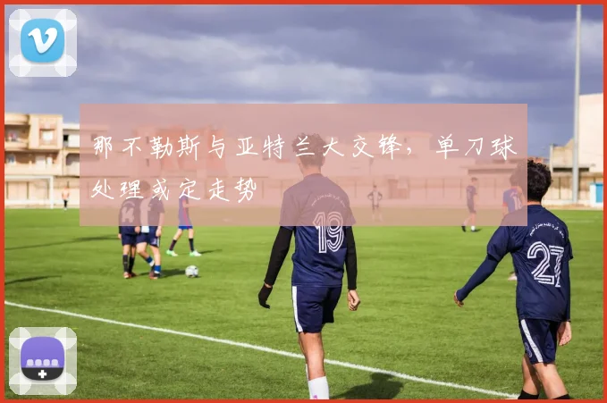 那不勒斯与亚特兰大交锋，单刀球处理或定走势