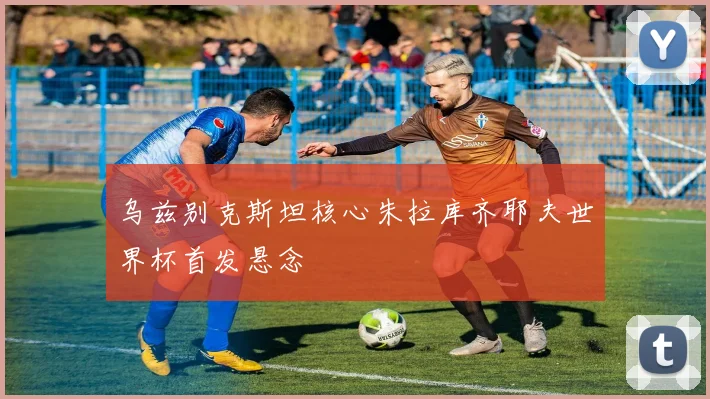 乌兹别克斯坦核心朱拉库齐耶夫世界杯首发悬念