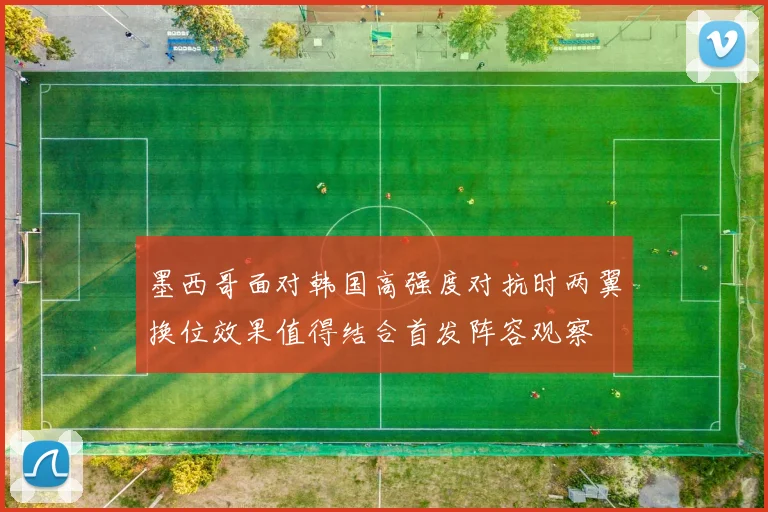 墨西哥面对韩国高强度对抗时两翼换位效果值得结合首发阵容观察