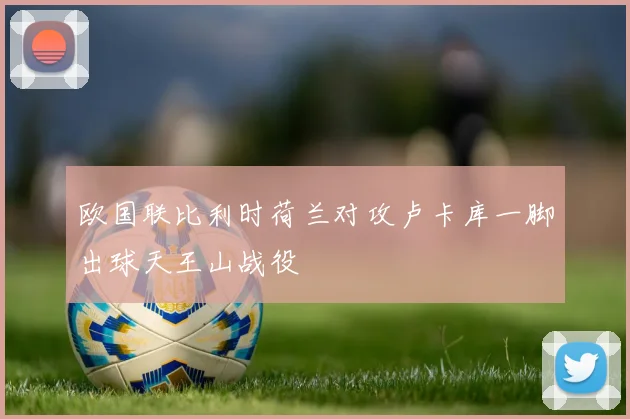 欧国联比利时荷兰对攻卢卡库一脚出球天王山战役