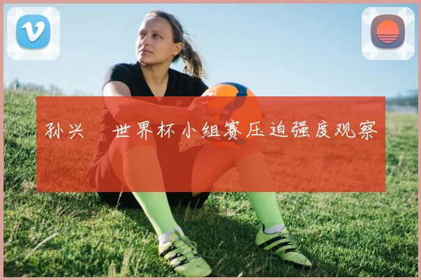 孙兴慜世界杯小组赛压迫强度观察