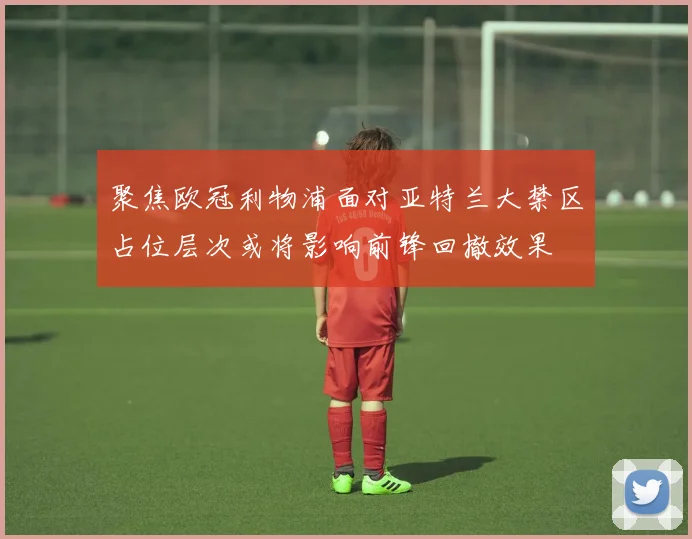 聚焦欧冠利物浦面对亚特兰大禁区占位层次或将影响前锋回撤效果