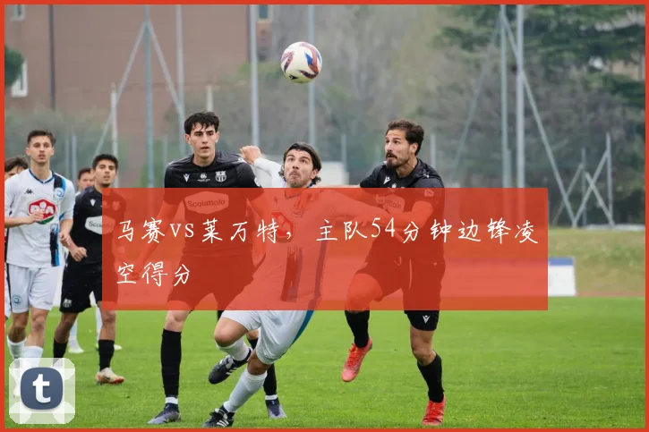 马赛vs莱万特,主队54分钟边锋凌空得分