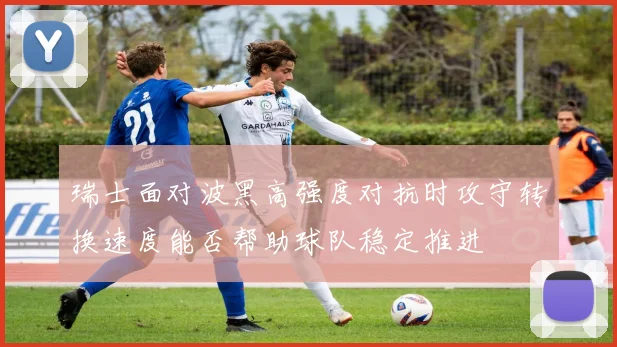 瑞士面对波黑高强度对抗时攻守转换速度能否帮助球队稳定推进