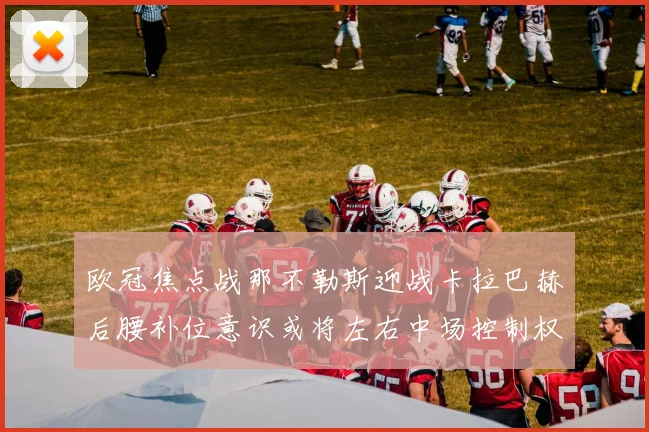 欧冠焦点战那不勒斯迎战卡拉巴赫后腰补位意识或将左右中场控制权