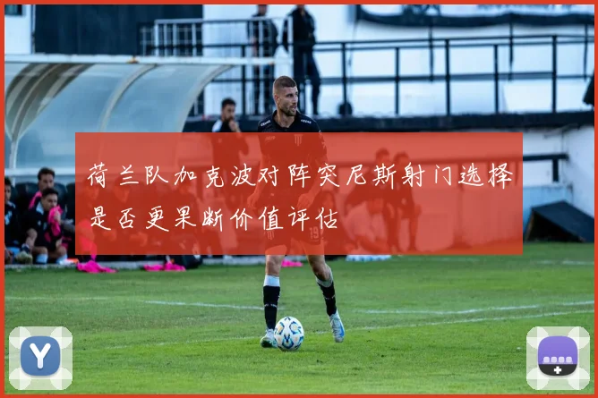 荷兰队加克波对阵突尼斯射门选择是否更果断价值评估