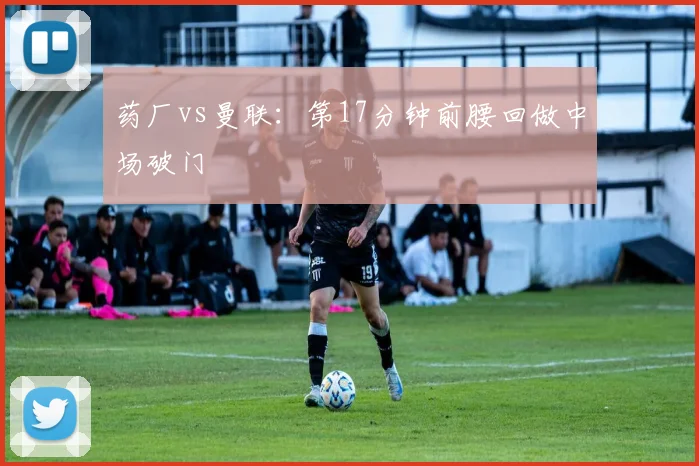 药厂vs曼联：第17分钟前腰回做中场破门