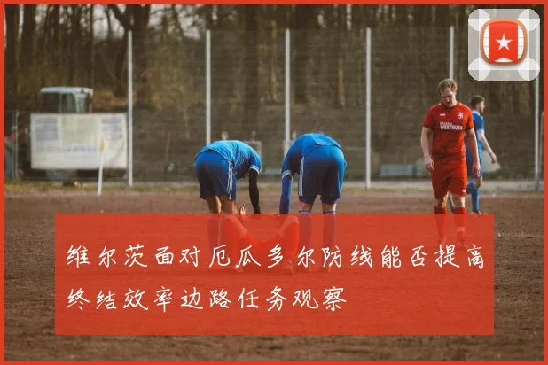 维尔茨面对厄瓜多尔防线能否提高终结效率边路任务观察