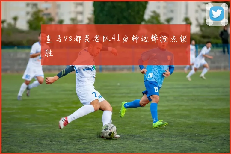 皇马vs都灵客队41分钟边锋抢点锁胜