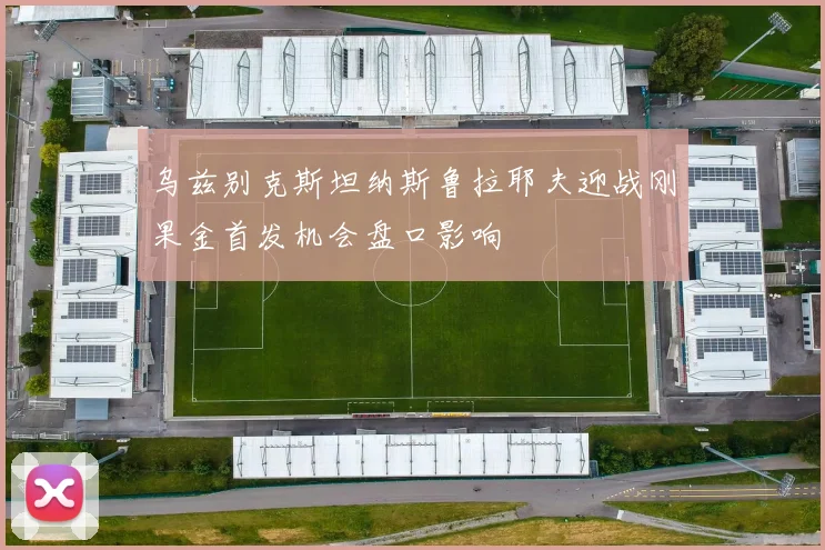 乌兹别克斯坦纳斯鲁拉耶夫迎战刚果金首发机会盘口影响