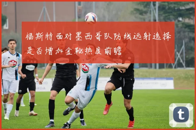 福斯特面对墨西哥队防线远射选择是否增加金靴热度前瞻